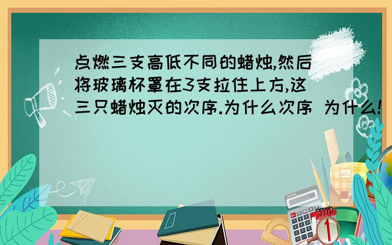 点燃三支高低不同的蜡烛,然后将玻璃杯罩在3支拉住上方,这三只蜡烛灭的次序.为什么次序 为什么!