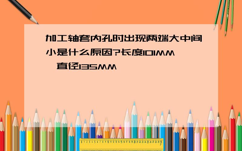 加工轴套内孔时出现两端大中间小是什么原因?长度101MM,直径135MM