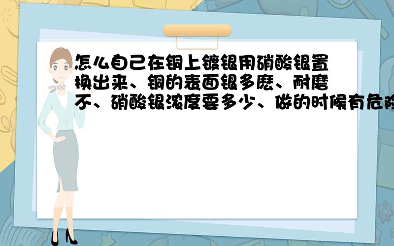 怎么自己在铜上镀银用硝酸银置换出来、铜的表面银多麽、耐磨不、硝酸银浓度要多少、做的时候有危险吗、我想把zippo磨成铜机然后自己镀上银、　还有电镀怎么镀、