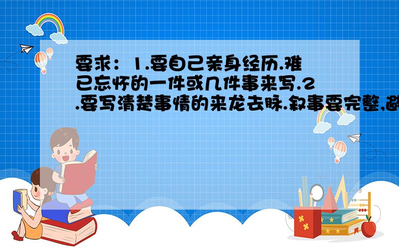 要求：1.要自己亲身经历.难已忘怀的一件或几件事来写.2.要写清楚事情的来龙去脉.叙事要完整,避免平铺直叙.3.在叙事的过程中,最好能围绕中心意思穿插适当的抒情或议论.要写出你对这一件