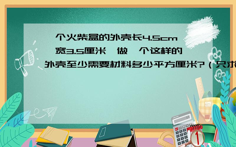 一个火柴盒的外壳长4.5cm,宽3.5厘米,做一个这样的外壳至少需要材料多少平方厘米?（只求4个面）只求4个面!