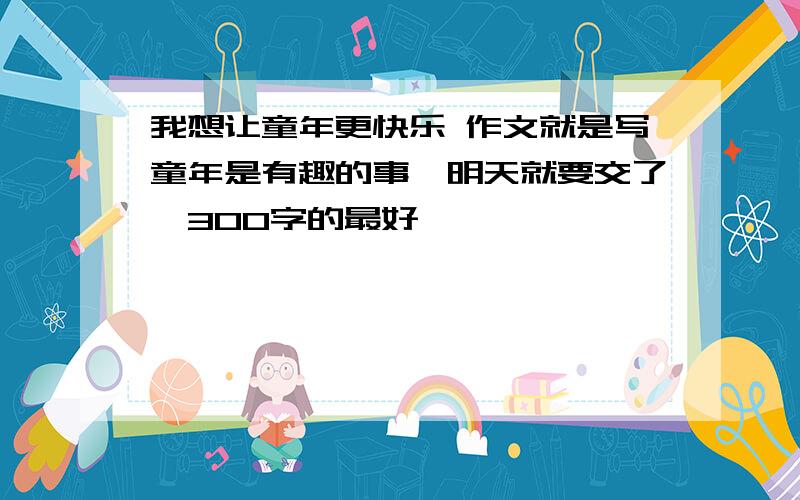 我想让童年更快乐 作文就是写童年是有趣的事,明天就要交了,300字的最好,