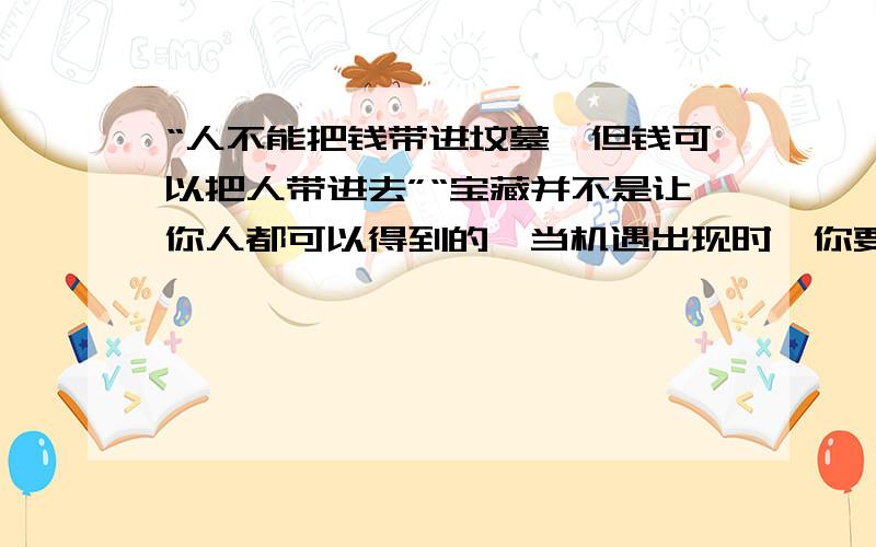 “人不能把钱带进坟墓,但钱可以把人带进去”“宝藏并不是让你人都可以得到的,当机遇出现时,你要用敏锐的目光、睿智头脑去抓住财富,否则即使财富在你的手中,你也会与财富失之交臂”