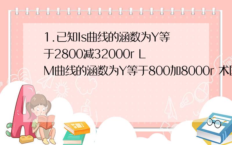 1.已知Is曲线的涵数为Y等于2800减32000r LM曲线的涵数为Y等于800加8000r 术国民收入均衡的产出水平和均衡利2.设某厂商的段期成本涵数为Tc等于150加5Q减3Q的平方加Q的三次方 清分别计算Q等于20时