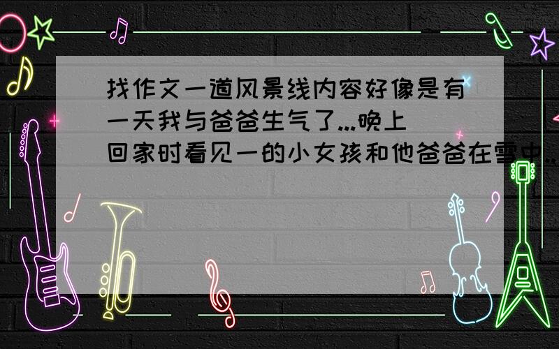 找作文一道风景线内容好像是有一天我与爸爸生气了...晚上回家时看见一的小女孩和他爸爸在雪中..希望大家在上找找 我着急用求求各位帮我在网上找找!