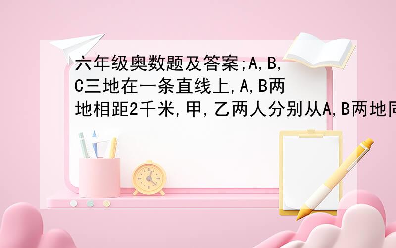 六年级奥数题及答案;A,B,C三地在一条直线上,A,B两地相距2千米,甲,乙两人分别从A,B两地同时向C地走,甲每分钟行35千米,乙每分钟行45千米,经过几分钟B地在甲,乙两人之间的中点?