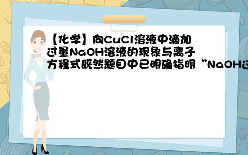 【化学】向CuCl溶液中滴加过量NaOH溶液的现象与离子方程式既然题目中已明确指明“NaOH过量”,是否应该写下面答案?现象：先生成浅蓝色沉淀,后沉淀溶解,溶液变为深蓝色离子方程式：Cu2+ + 2O