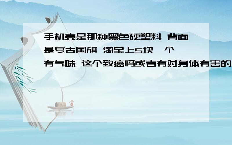 手机壳是那种黑色硬塑料 背面是复古国旗 淘宝上5块一个,有气味 这个致癌吗或者有对身体有害的其他物质吗