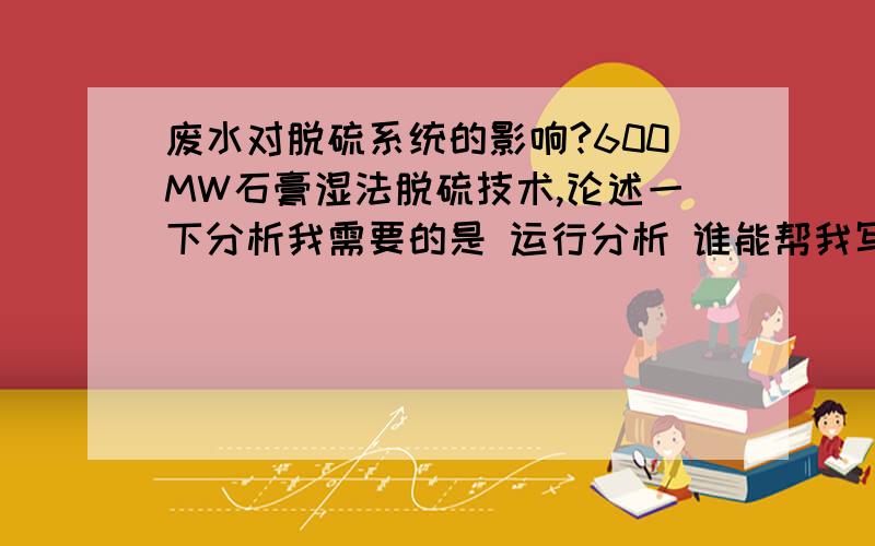 废水对脱硫系统的影响?600MW石膏湿法脱硫技术,论述一下分析我需要的是 运行分析 谁能帮我写一下?我们是鼓泡塔（吸收塔的）