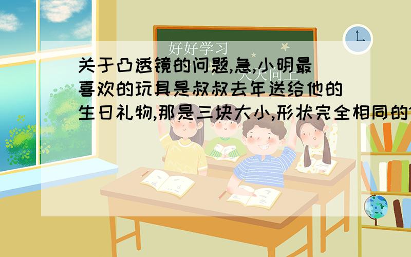 关于凸透镜的问题,急,小明最喜欢的玩具是叔叔去年送给他的生日礼物,那是三块大小,形状完全相同的1.这次探究所需要的器材有哪些?请你写出来     2.请你写出探究的主要步骤     3.请你设计