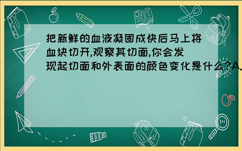 把新鲜的血液凝固成快后马上将血块切开,观察其切面,你会发现起切面和外表面的颜色变化是什么?A.始终是暗红色B.始终是鲜红色C.由鲜红色变成暗红色D由暗红色变成鲜红色.