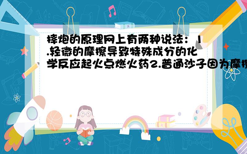 摔炮的原理网上有两种说法：1.轻微的摩擦导致特殊成分的化学反应起火点燃火药2.普通沙子因为摩擦生热点燃火药---------------------------------------请问那一种说法是对的?2所说的沙子真能在着