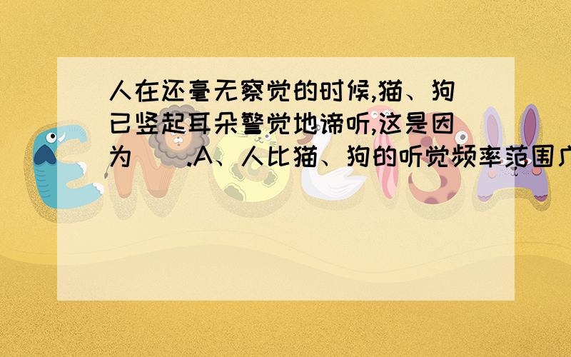 人在还毫无察觉的时候,猫、狗已竖起耳朵警觉地谛听,这是因为（）.A、人比猫、狗的听觉频率范围广 B、人比猫、狗的发声频率范围广 C、猫、狗比人的发生频率范围广 D、猫、狗能听到人听