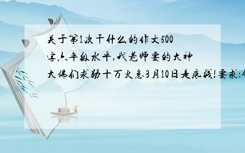 关于第1次干什么的作文500字六年级水平,我老师要的大神大佛们求助十万火急3月10日是底线!要求：句子生动形象内容具体首尾呼应得到道理