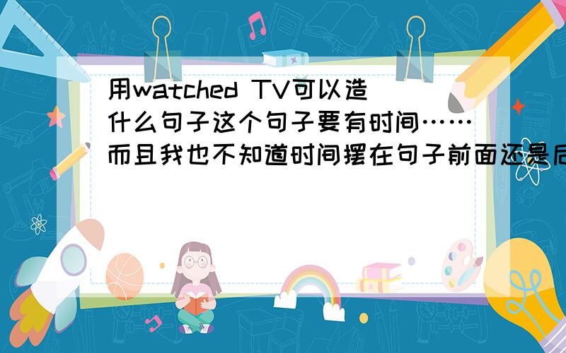 用watched TV可以造什么句子这个句子要有时间……而且我也不知道时间摆在句子前面还是后面……求答啊！尽快！