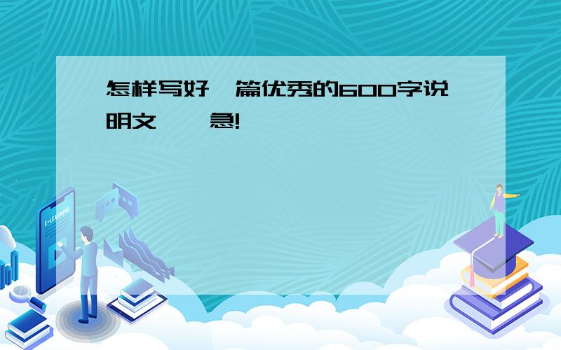 怎样写好一篇优秀的600字说明文……急!