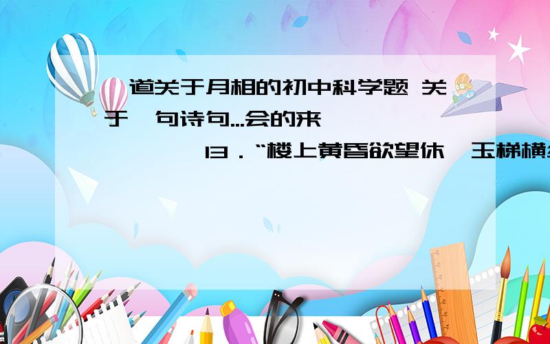 一道关于月相的初中科学题 关于一句诗句...会的来>>>>>>>13．“楼上黄昏欲望休,玉梯横绝月如钩.芭蕉不展丁香结,同向春风各自愁.”诗中描述月相A．是新月 B．弓背向东 C．出现在西方天空 D