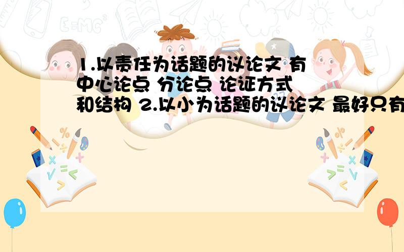 1.以责任为话题的议论文 有中心论点 分论点 论证方式 和结构 2.以小为话题的议论文 最好只有四五百字越短越好 快 我们明天要收