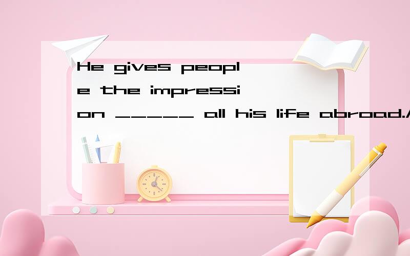 He gives people the impression _____ all his life abroad.A.of having spentB.to hay spentC.of being spentD.to spend为什么选A? 详细解释