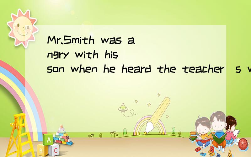 Mr.Smith was angry with his son when he heard the teacher`s words about him.(同义句换换）Mr.Smith ------- ------ ------ his son when he heard the teacher`s words about him.