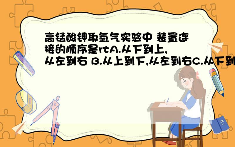 高锰酸钾取氧气实验中 装置连接的顺序是rtA.从下到上,从左到右 B.从上到下,从左到右C.从下到上,从右到左 D.从上到下,从右到左