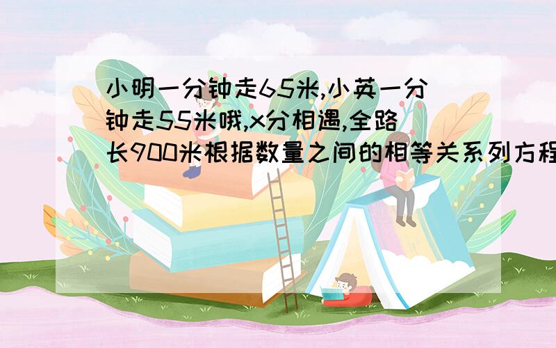 小明一分钟走65米,小英一分钟走55米哦,x分相遇,全路长900米根据数量之间的相等关系列方程并求出x的值还有一题小强买2支钢笔每枝x元 一共用去18元小芳买3支钢笔