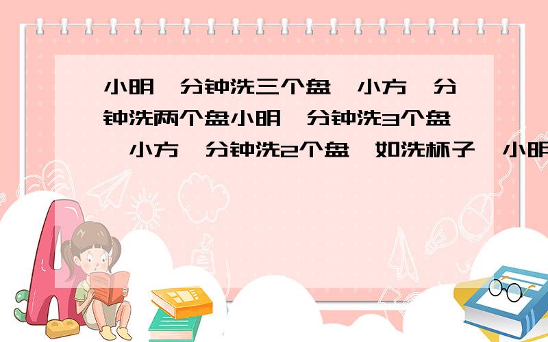 小明一分钟洗三个盘,小方一分钟洗两个盘小明一分钟洗3个盘,小方一分钟洗2个盘,如洗杯子,小明一分钟洗9个,小方一分钟洗7个.共有脏盘和杯子134个,两人合作,共花了20分钟全部洗完.问有盘子