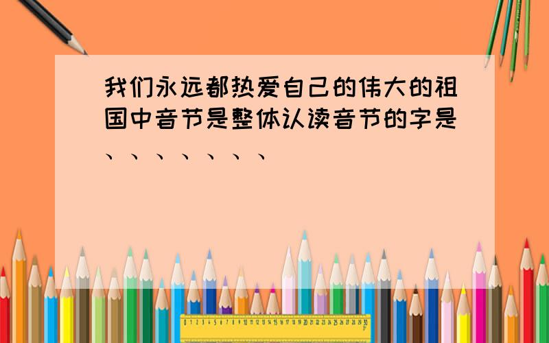 我们永远都热爱自己的伟大的祖国中音节是整体认读音节的字是、、、、、、、