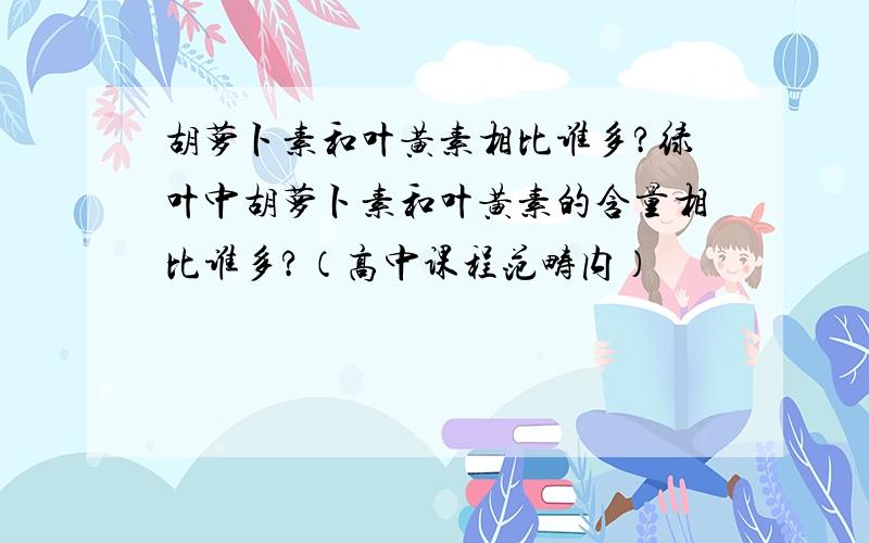 胡萝卜素和叶黄素相比谁多?绿叶中胡萝卜素和叶黄素的含量相比谁多?（高中课程范畴内）