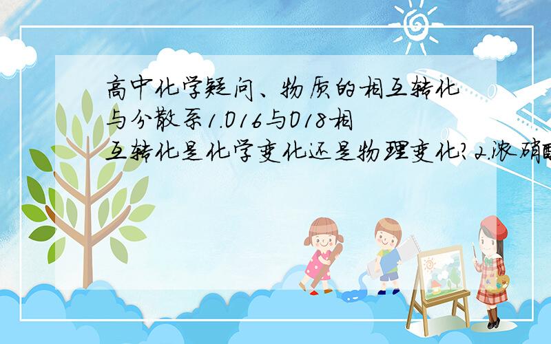 高中化学疑问、物质的相互转化与分散系1.O16与O18相互转化是化学变化还是物理变化?2.浓硝酸在空气中久置为什么变黄?NO2溶于水显色这种解释不正确吗?3.生成胶体的反应可逆吗?反应生成胶体