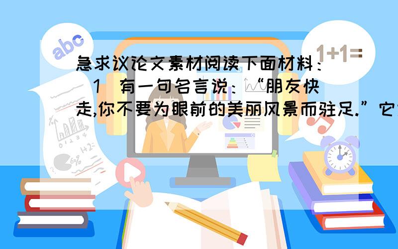 急求议论文素材阅读下面材料：（1）有一句名言说：“朋友快走,你不要为眼前的美丽风景而驻足.”它意在提醒人们不要因一时迷恋美丽风光而延误了前进的路程,从而影响尽快到达真正远大