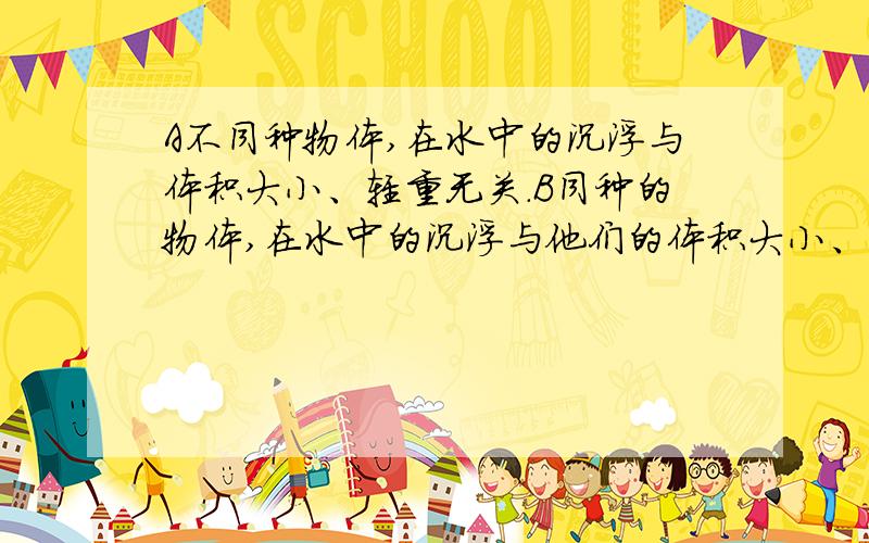 A不同种物体,在水中的沉浮与体积大小、轻重无关.B同种的物体,在水中的沉浮与他们的体积大小、轻重无关C同重量的物体,在水中的沉浮与他们的体积大小无关.D同体积的物体,在水中的沉浮与