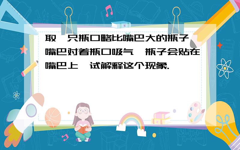 取一只瓶口略比嘴巴大的瓶子,嘴巴对着瓶口吸气,瓶子会贴在嘴巴上,试解释这个现象.