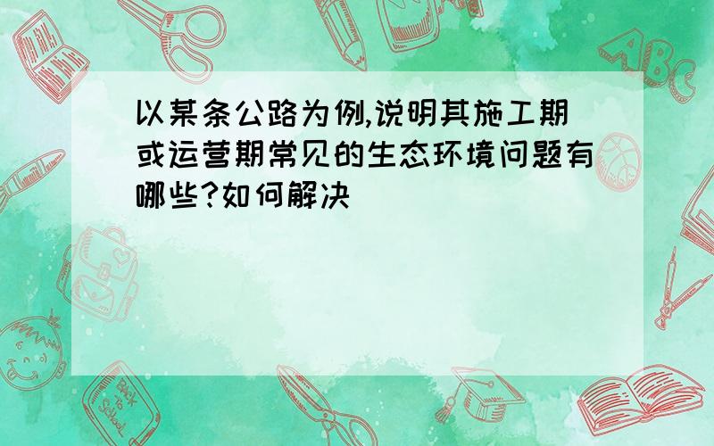 以某条公路为例,说明其施工期或运营期常见的生态环境问题有哪些?如何解决