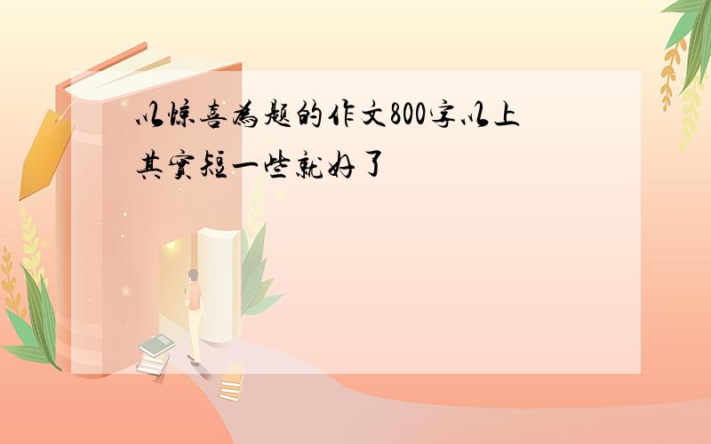 以惊喜为题的作文800字以上其实短一些就好了