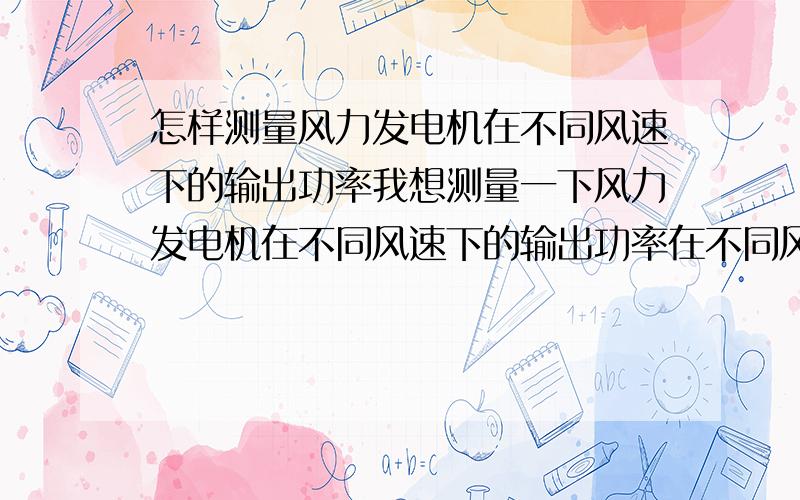 怎样测量风力发电机在不同风速下的输出功率我想测量一下风力发电机在不同风速下的输出功率在不同风速下,输出功率大小的对比,不知怎样测量,是加负载还是直接不加负载,直接测量发电机