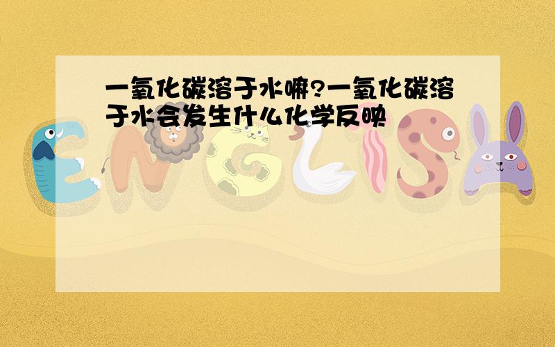 一氧化碳溶于水嘛?一氧化碳溶于水会发生什么化学反映