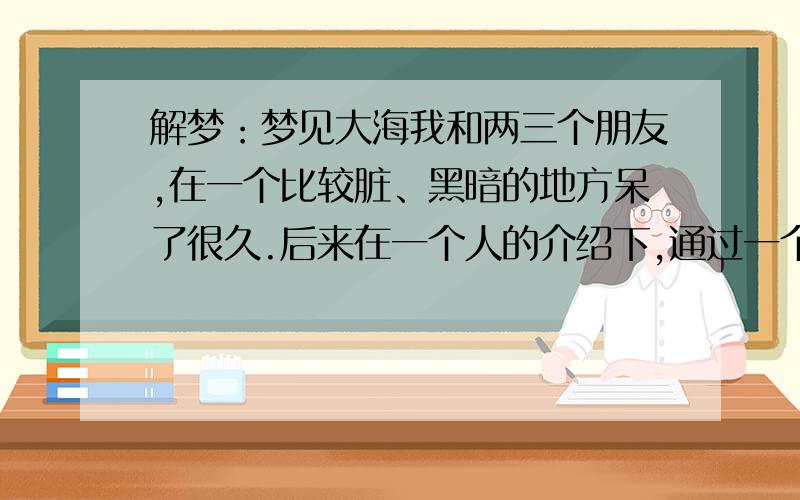 解梦：梦见大海我和两三个朋友,在一个比较脏、黑暗的地方呆了很久.后来在一个人的介绍下,通过一个很特殊的通道走了出来.出来后看到面前是一片蔚蓝的、清澈的大海.海风习习,还有很美