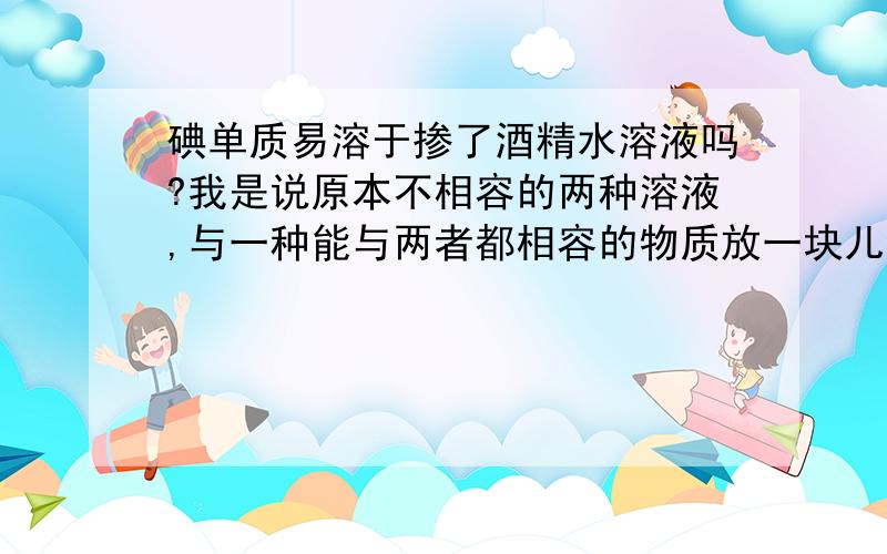 碘单质易溶于掺了酒精水溶液吗?我是说原本不相容的两种溶液,与一种能与两者都相容的物质放一块儿会怎样?