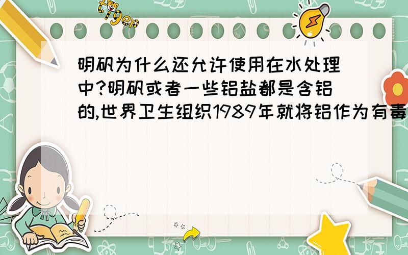 明矾为什么还允许使用在水处理中?明矾或者一些铝盐都是含铝的,世界卫生组织1989年就将铝作为有毒有害物质在食品领域加以控制了,现在卫生部也明确在食品添加剂中禁用明矾,比如粉丝中