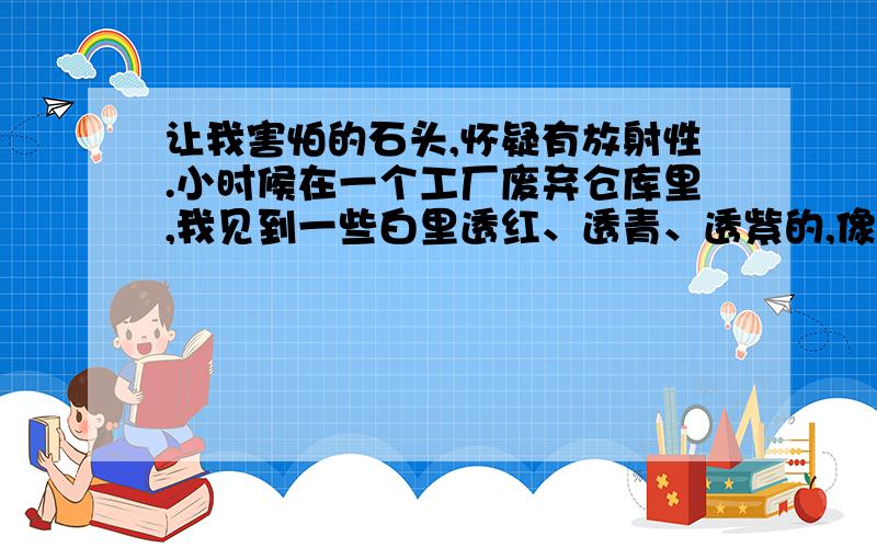 让我害怕的石头,怀疑有放射性.小时候在一个工厂废弃仓库里,我见到一些白里透红、透青、透紫的,像萤石的石头,白色部分呈半透明状,很是好看,玩了好久,还挑了几块带回家玩.没过多久,我就