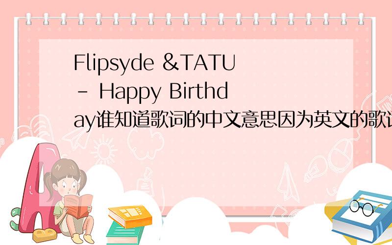 Flipsyde &TATU- Happy Birthday谁知道歌词的中文意思因为英文的歌词太长 百度字数有限所以只好发视频了