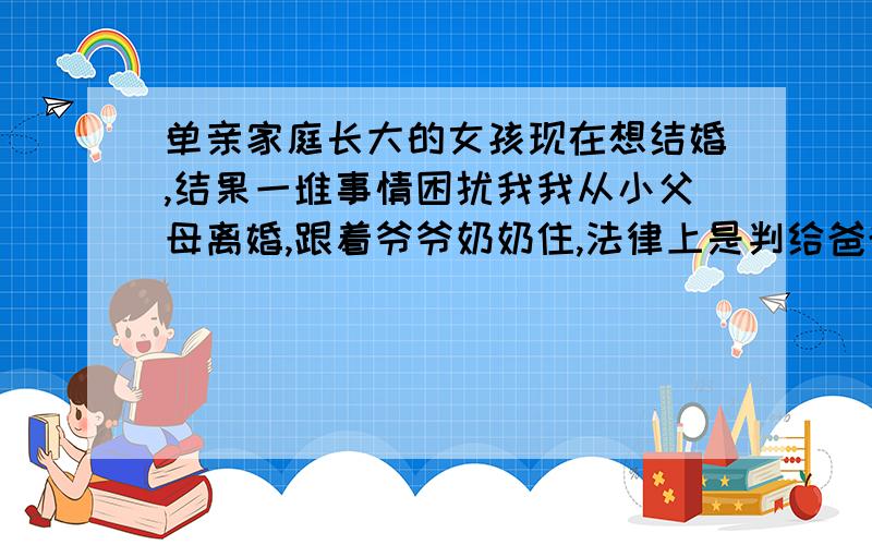 单亲家庭长大的女孩现在想结婚,结果一堆事情困扰我我从小父母离婚,跟着爷爷奶奶住,法律上是判给爸爸的.现在他们各自结婚后妈带过来一个妹妹,后爸带过来一个弟弟.我男朋友是高中时候