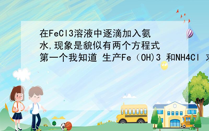 在FeCl3溶液中逐滴加入氨水,现象是貌似有两个方程式 第一个我知道 生产Fe（OH)3 和NH4Cl 求第二个方程式 和现象