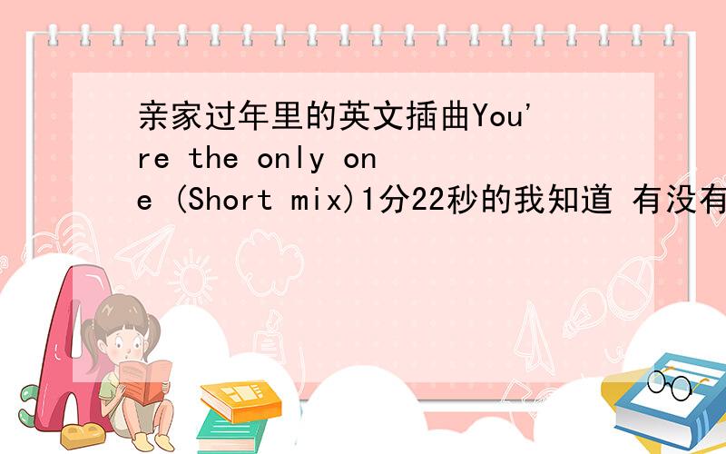 亲家过年里的英文插曲You're the only one (Short mix)1分22秒的我知道 有没有完整版的.有完整版的给我发一个zheng556633@126.com