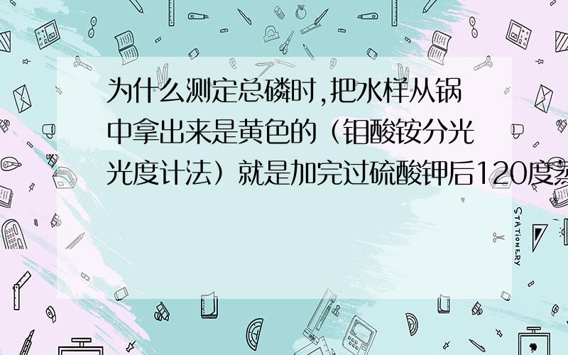 为什么测定总磷时,把水样从锅中拿出来是黄色的（钼酸铵分光光度计法）就是加完过硫酸钾后120度蒸30分钟后,拿出来就是黄色的了,怎么回事?