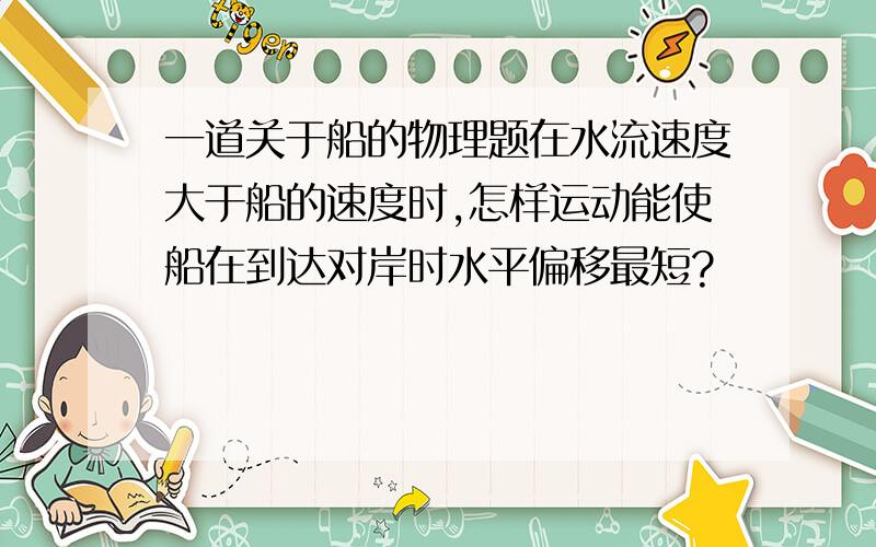 一道关于船的物理题在水流速度大于船的速度时,怎样运动能使船在到达对岸时水平偏移最短?