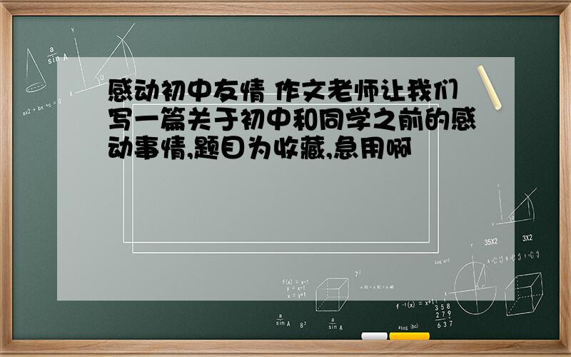 感动初中友情 作文老师让我们写一篇关于初中和同学之前的感动事情,题目为收藏,急用啊