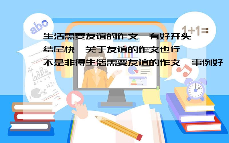 生活需要友谊的作文,有好开头结尾快,关于友谊的作文也行,不是非得生活需要友谊的作文,事例好,有细节描写!快