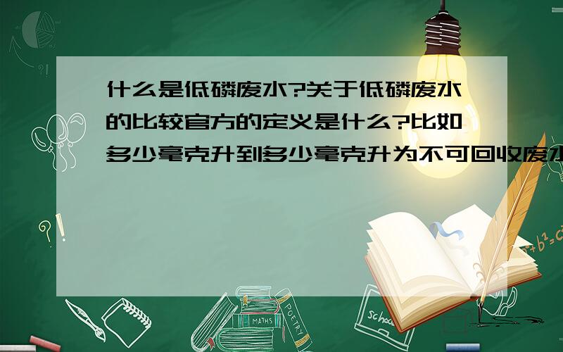 什么是低磷废水?关于低磷废水的比较官方的定义是什么?比如多少毫克升到多少毫克升为不可回收废水?多少毫克升到多少毫克升为地磷废水?多少毫克升到多少毫克升为什么废水 这样子的答